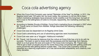 Coca cola advertising agency
 When the Coca-Cola Company was named "Marketer of the Year" by AdAge in 2011, the
flagship brand was 125 years old, but even today, the company is not too old to learn.
Coke's marketing strategies have produced some volatility over the long-haul, but part of
that is due to the willingness of Coke to innovate. Apparently, the marketing overhaul has
worked.
 According to Natalie Zmuda of AdAge, Coca-Cola's marketing focus changed in 2007 when
Mr. Tripodi came on board from Allstate. AdAge described the following marketing
challenges:
 Coca-Cola was too dependent on its flagship drink Coke.
 Coca-Cola's advertising and use of advertising agencies were inconsistent.
 Coca-Cola was seen as a "sluggish, hidebound marketer."
 Mr. Tripodi told Zamuda he believes that the culture at Coca-Cola has a lot to do with its
success. The team is said to share both the successes and the learnings from failures,
which is a must given the size and scale of The Coca-Cola Company. Mr. Tripodi said,
"We've got a team of people around the world that is less concerned with getting credit and
more concerned with getting behind a great idea." The Coca-Cola Company could be
classified as a learning organization as it has demonstrated adaptability and creativity over
many decades
 