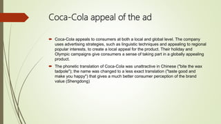 Coca-Cola appeal of the ad
 Coca-Cola appeals to consumers at both a local and global level. The company
uses advertising strategies, such as linguistic techniques and appealing to regional
popular interests, to create a local appeal for the product. Their holiday and
Olympic campaigns give consumers a sense of taking part in a globally appealing
product.
 The phonetic translation of Coca-Cola was unattractive in Chinese ("bite the wax
tadpole"); the name was changed to a less exact translation ("taste good and
make you happy") that gives a much better consumer perception of the brand
value (Shengdong)
 