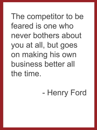 The competitor to
be feared is one
who never bothers
about you at all,
but goes on
making his own
business better all
the time.
- Henry Ford
 