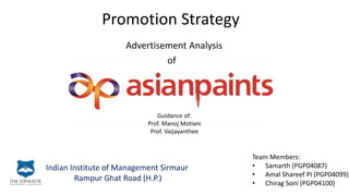 Promotion Strategy
Advertisement Analysis
of
Indian Institute of Management Sirmaur
Rampur Ghat Road (H.P.)
Team Members:
• Samarth (PGP04087)
• Amal Shareef PI (PGP04099)
• Chirag Soni (PGP04100)
Guidance of:
Prof. Manoj Motiani
Prof. Vaijayanthee
 