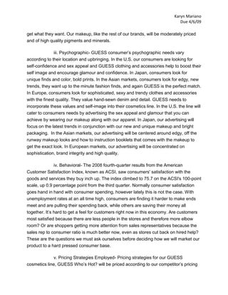 Karyn Mariano
                                                                                 Due 4/6/09

get what they want. Our makeup, like the rest of our brands, will be moderately priced
and of high quality pigments and minerals.

              iii. Psychographic- GUESS consumer’s psychographic needs vary
according to their location and upbringing. In the U.S. our consumers are looking for
self-confidence and sex appeal and GUESS clothing and accessories help to boost their
self image and encourage glamour and confidence. In Japan, consumers look for
unique finds and color, bold prints. In the Asian markets, consumers look for edgy, new
trends, they want up to the minute fashion finds, and again GUESS is the perfect match.
In Europe, consumers look for sophisticated, sexy and trendy clothes and accessories
with the finest quality. They value hand-sewn denim and detail. GUESS needs to
incorporate these values and self-image into their cosmetics line. In the U.S. the line will
cater to consumers needs by advertising the sex appeal and glamour that you can
achieve by wearing our makeup along with our apparel. In Japan, our advertising will
focus on the latest trends in conjunction with our new and unique makeup and bright
packaging. In the Asian markets, our advertising will be centered around edgy, off the
runway makeup looks and how to instruction booklets that comes with the makeup to
get the exact look. In European markets, our advertising will be concentrated on
sophistication, brand integrity and high quality.

              iv. Behavioral- The 2008 fourth-quarter results from the American
Customer Satisfaction Index, known as ACSI, saw consumers' satisfaction with the
goods and services they buy inch up. The index climbed to 75.7 on the ACSI's 100-point
scale, up 0.9 percentage point from the third quarter. Normally consumer satisfaction
goes hand in hand with consumer spending, however lately this is not the case. With
unemployment rates at an all time high, consumers are finding it harder to make ends
meet and are pulling their spending back, while others are saving their money all
together. It’s hard to get a feel for customers right now in this economy. Are customers
most satisfied because there are less people in the stores and therefore more elbow
room? Or are shoppers getting more attention from sales representatives because the
sales rep to consumer ratio is much better now, even as stores cut back on hired help?
These are the questions we must ask ourselves before deciding how we will market our
product to a hard pressed consumer base.

             v. Pricing Strategies Employed- Pricing strategies for our GUESS
cosmetics line, GUESS Who’s Hot? will be priced according to our competitor’s pricing
 