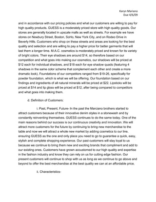 Karyn Mariano
                                                                                 Due 4/6/09

and in accordance with our pricing policies and what our customers are willing to pay for
high quality products. GUESS is a moderately priced store with high quality goods. Our
stores are generally located in upscale malls as well as streets. For example we have
stores on Newbury Street, Boston, SoHo, New York City, and on Rodeo Drive in
Beverly Hills. Customers who shop on these streets and areas are looking for the best
quality and selection and are willing to pay a higher price for better garments that will
last them a longer time. M.A.C. cosmetics is moderately priced and known for its variety
of bright colors. Their eye shadows are around $14, so therefore based on our
competition and what goes into making our cosmetics, our shadows will be priced at
$12 each for individual shadows, and $18 each for eye shadow quads (featuring 4
shadows in the same color scheme that complement each other and create a more
dramatic look). Foundations of our competitors ranged from $19-26, specifically for
powder foundation, which is what we will be offering. Our foundation based on our
findings and ingredients of all natural minerals will be priced at $22. Lipsticks will be
priced at $14 and lip gloss will be priced at $12, after being compared to competitors
and what goes into making them.

       d. Definition of Customers:

              i. Past, Present, Future- In the past the Marciano brothers started to
attract customers because of their innovative denim styles in a stonewash and by
constantly reinventing themselves. GUESS continues to do the same today. One of the
main reasons behind our success is our continuous creativity and innovation. We will
attract more customers for the future by continuing to bring new merchandise to the
table and now we will attract a whole new market by adding cosmetics to our line,
ensuring GUESS as the one and only place you need to go to guarantee a quick, easy,
stylish and complete shopping experience. Our past customers will stay loyal to us
because we continue to bring them new and exciting brands that compliment and add to
our existing ones. Customers have grown accustomed to our high quality and expertise
in the fashion industry and know they can rely on us for cutting edge fashion. Our
present customers will continue to shop with us as long as we continue to go above and
beyond to offer the best merchandise at the best quality we can at an affordable price.

              ii. Characteristics-
 