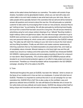 Karyn Mariano
                                                                                Due 4/6/09

station at the select stores that feature our cosmetics. The station will consist of eye
shadow, foundation and lip gloss/lipstick testers, where you can test with q-tips and
cotton balls to mix and match shades to see what best suits your skin tone. Also our
sales people will be specially trained in the cosmetics that we sell and will be trained to
answer all questions and concerns about the new line. We will persuade our potential
customer to take action by encouraging them to test our new products, because they’ve
got “nothing to lose,” by just testing. We will also persuade by reinforcing brand loyalty,
and trust from a brand that has been around for a long time. We will arouse interest by
advertising using fun and unique cartoon drawings of our “attitude” flaunting models in
bright makeup colors and glamorous styles. Also we will encourage customers to go to
GUESS store and test out our cosmetics and a sales representative will customize their
very own personal makeup kit, which comes with a complimentary free GUESS makeup
bag. The sales rep will match the makeup to your skin tone to ensure the most natural
and true fitting foundation. Finally we will inform and create customer awareness by
informing customers that our foundations/powders are preservative free, and made up
of completely nature minerals. Mineral makeup is a hot trend right now and this will
create buzz around our makeup and at the same time, GUESS has introduced GUESS
GO GREEN, making green products and encouraging recycling of denim for a discount
on new denim. Most importantly, 10% of all the sales of GO GREEN products will be
donated to an environmental protection agency in an effort to help protect and save our
environment. Therefore our mineral foundation will be incorporated in the GO GREEN
campaign, donating 10% of its sales to the EPA.

9. Tone-

 Reinforced throughout the years at GUESS, has been the “attitude,” which is shown on
the faces of our models and in how we train our employees, it comes full circle here at
GUESS. Therefore it is important to continue this tone in our ad campaign for our new
cosmetics line, GUESS Who’s Hot? this is also a play on the confident, sexy and
glamorous attitude here at GUESS. Our ads will feature Eva Mendes who is known for
her sultry looks and sexy attitude and exotic beauty. GUESS has always prided itself on
being unique and innovative and we want our makeup to showcase that as well too.
 