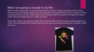 What I am going to include in my film.
Within my film I am going to include several elements of horror movies, including the dark scenes,
ominous music and camera angles along with inspiration from popular films such as insidious and the
conjuring to ensure my film invokes fear but also curiosity within my audience and gives the urge to
watch more and maybe hope for a follow up movie.
Along with my film, I am going to create a line of merchandise to boost revenue and fan-base for my
movie. The merchandise line including items such as cups, accessories (bracelets etc.), hoodies, t-shirts
and so on.
 