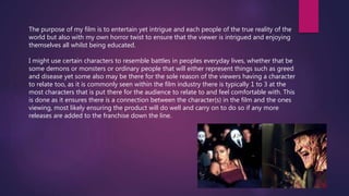 The purpose of my film is to entertain yet intrigue and each people of the true reality of the
world but also with my own horror twist to ensure that the viewer is intrigued and enjoying
themselves all whilst being educated.
I might use certain characters to resemble battles in peoples everyday lives, whether that be
some demons or monsters or ordinary people that will either represent things such as greed
and disease yet some also may be there for the sole reason of the viewers having a character
to relate too, as it is commonly seen within the film industry there is typically 1 to 3 at the
most characters that is put there for the audience to relate to and feel comfortable with. This
is done as it ensures there is a connection between the character(s) in the film and the ones
viewing, most likely ensuring the product will do well and carry on to do so if any more
releases are added to the franchise down the line.
 