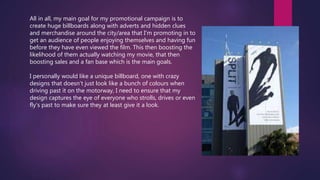 All in all, my main goal for my promotional campaign is to
create huge billboards along with adverts and hidden clues
and merchandise around the city/area that I'm promoting in to
get an audience of people enjoying themselves and having fun
before they have even viewed the film. This then boosting the
likelihood of them actually watching my movie, that then
boosting sales and a fan base which is the main goals.
I personally would like a unique billboard, one with crazy
designs that doesn’t just look like a bunch of colours when
driving past it on the motorway, I need to ensure that my
design captures the eye of everyone who strolls, drives or even
fly's past to make sure they at least give it a look.
 