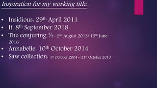 Inspiration for my working title.
• Insidious: 29th April 2011
• It: 8th September 2018
• The conjuring ½: 2nd August 2013/ 13th June
2016
• Annabelle: 10th October 2014
• Saw collection: 1st October 2004 – 21st October 2010
 