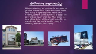 Billboard advertising.
Billboard advertising is a great way for a company to
get there product across to a wider audience. Often
being put up in highly populated areas such as
motorways or town centres as millions of people will
go by and see it every single day. When people see
these billboards they will likely look into the film for
example more then maybe consider buying it.
Increasing revenue for the company.
 