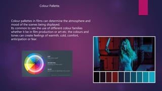 Colour Pallette.
Colour pallettes in films can determine the atmosphere and
mood of the scenes being displayed.
Its common to see the use of different colour families
whether it be in film production or art etc. the colours and
tones can create feelings of warmth, cold, comfort,
anticipation or fear.
 