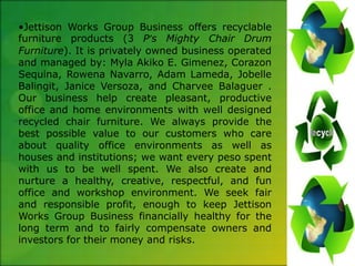 •Jettison Works Group Business offers recyclable
furniture products (3 P’s Mighty Chair Drum
Furniture). It is privately owned business operated
and managed by: Myla Akiko E. Gimenez, Corazon
Sequina, Rowena Navarro, Adam Lameda, Jobelle
Balingit, Janice Versoza, and Charvee Balaguer .
Our business help create pleasant, productive
office and home environments with well designed
recycled chair furniture. We always provide the
best possible value to our customers who care
about quality office environments as well as
houses and institutions; we want every peso spent
with us to be well spent. We also create and
nurture a healthy, creative, respectful, and fun
office and workshop environment. We seek fair
and responsible profit, enough to keep Jettison
Works Group Business financially healthy for the
long term and to fairly compensate owners and
investors for their money and risks.
 