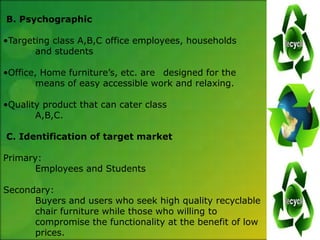 B. Psychographic

•Targeting class A,B,C office employees, households
       and students

•Office, Home furniture’s, etc. are designed for the
       means of easy accessible work and relaxing.

•Quality product that can cater class
       A,B,C.

C. Identification of target market

Primary:
       Employees and Students

Secondary:
      Buyers and users who seek high quality recyclable
      chair furniture while those who willing to
      compromise the functionality at the benefit of low
      prices.
 