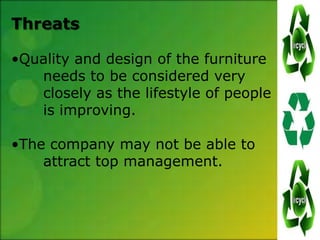 Threats

•Quality and design of the furniture
   needs to be considered very
   closely as the lifestyle of people
   is improving.

•The company may not be able to
    attract top management.
 