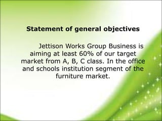 Statement of general objectives

     Jettison Works Group Business is
  aiming at least 60% of our target
market from A, B, C class. In the office
and schools institution segment of the
           furniture market.
 