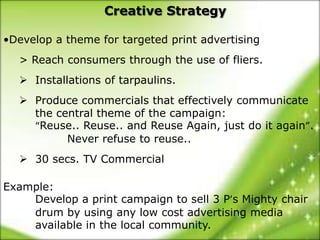 Creative Strategy

•Develop a theme for targeted print advertising
  > Reach consumers through the use of fliers.
   Installations of tarpaulins.
   Produce commercials that effectively communicate
    the central theme of the campaign:
    “Reuse.. Reuse.. and Reuse Again, just do it again”.
          Never refuse to reuse..
   30 secs. TV Commercial

Example:
    Develop a print campaign to sell 3 P’s Mighty chair
    drum by using any low cost advertising media
    available in the local community.
 