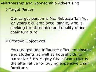 •Partnership and Sponsorship Advertising
  Target Person

    Our target person is Ms. Rebecca Tan Yu,
    27 years old, employee, single, who is
    seeking for affordable and quality office
    chair furniture.

  Creative Objectives

    Encouraged and influence office employees
    and students as well as households to
    patronize 3 P’s Mighty Chair Drum that is
    the alternative for buying expensive chair
    furniture.
 