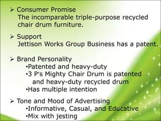  Consumer Promise
  The incomparable triple-purpose recycled
  chair drum furniture.
 Support
  Jettison Works Group Business has a patent.

 Brand Personality
     •Patented and heavy-duty
     •3 P’s Mighty Chair Drum is patented
       and heavy-duty recycled drum
     •Has multiple intention
 Tone and Mood of Advertising
     •Informative, Casual, and Educative
     •Mix with jesting
 