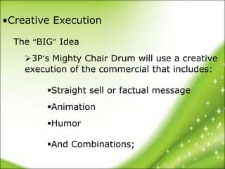 •Creative Execution

  The “BIG” Idea
    3P’s Mighty Chair Drum will use a creative
    execution of the commercial that includes:

         Straight sell or factual message
         Animation
         Humor

         And Combinations;
 