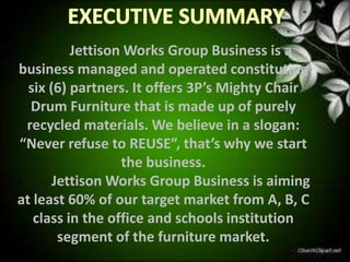 Jettison Works Group Business is a
business managed and operated constituting
  six (6) partners. It offers 3P’s Mighty Chair
  Drum Furniture that is made up of purely
 recycled materials. We believe in a slogan:
“Never refuse to REUSE”, that’s why we start
                  the business.
       Jettison Works Group Business is aiming
at least 60% of our target market from A, B, C
   class in the office and schools institution
        segment of the furniture market.
 