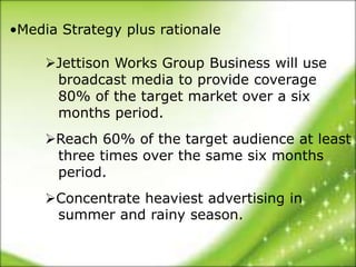 •Media Strategy plus rationale

     Jettison Works Group Business will use
      broadcast media to provide coverage
      80% of the target market over a six
      months period.
     Reach 60% of the target audience at least
      three times over the same six months
      period.
     Concentrate heaviest advertising in
      summer and rainy season.
 