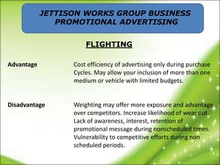 JETTISON WORKS GROUP BUSINESS
               PROMOTIONAL ADVERTISING


                      FLIGHTING

Advantage         Cost efficiency of advertising only during purchase
                  Cycles. May allow your inclusion of more than one
                  medium or vehicle with limited budgets.


Disadvantage      Weighting may offer more exposure and advantage
                  over competitors. Increase likelihood of wear out.
                  Lack of awareness, interest, retention of
                  promotional message during nonscheduled times.
                  Vulnerability to competitive efforts during non
                  scheduled periods.
 