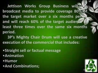Jettison Works Group Business will use
broadcast media to provide coverage 80% of
the target market over a six months period
and will reach 60% of the target audience at
least three times over the same six months
period.
   3P’s Mighty Chair Drum will use a creative
execution of the commercial that includes:
•Straight sell or factual message
•Animation
•Humor
•And Combinations;
 
