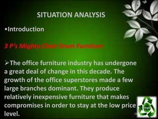 SITUATION ANALYSIS
•Introduction

3 P’s Mighty Chair Drum Furniture

The office furniture industry has undergone
a great deal of change in this decade. The
growth of the office superstores made a few
large branches dominant. They produce
relatively inexpensive furniture that makes
compromises in order to stay at the low price
level.
 