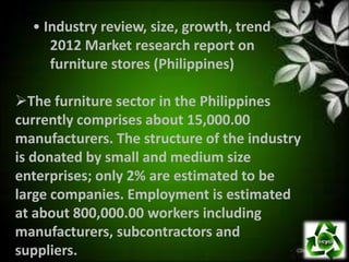 • Industry review, size, growth, trend
     2012 Market research report on
     furniture stores (Philippines)

The furniture sector in the Philippines
currently comprises about 15,000.00
manufacturers. The structure of the industry
is donated by small and medium size
enterprises; only 2% are estimated to be
large companies. Employment is estimated
at about 800,000.00 workers including
manufacturers, subcontractors and
suppliers.
 
