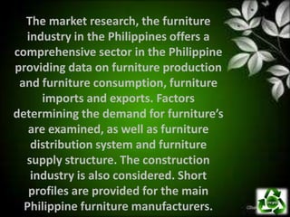 The market research, the furniture
  industry in the Philippines offers a
comprehensive sector in the Philippine
providing data on furniture production
 and furniture consumption, furniture
      imports and exports. Factors
determining the demand for furniture’s
   are examined, as well as furniture
   distribution system and furniture
  supply structure. The construction
   industry is also considered. Short
   profiles are provided for the main
  Philippine furniture manufacturers.
 
