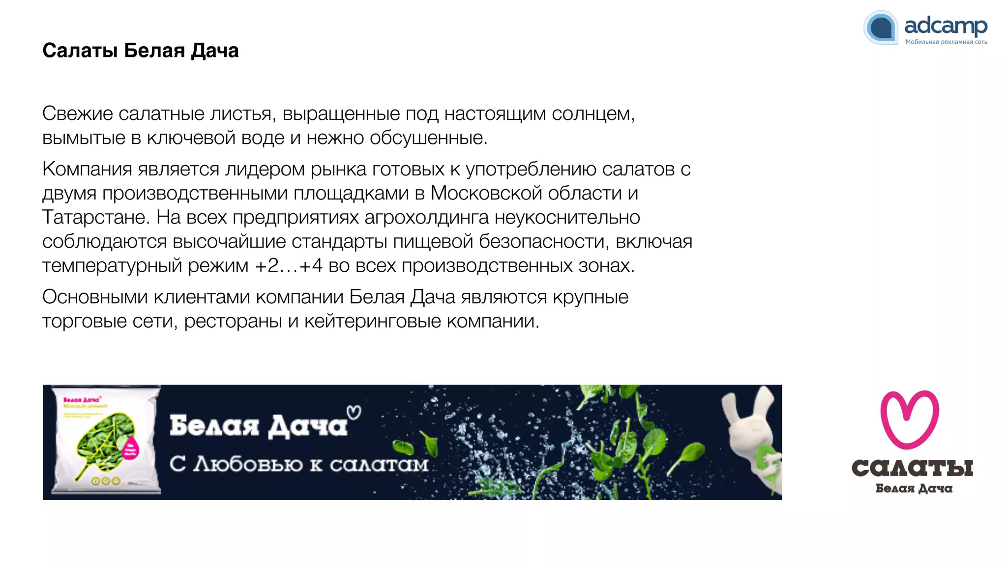 Салаты Белая ДачаN
9
Свежие салатные листья, выращенные под настоящим солнцем,
вымытые в ключевой воде и нежно обсушенные.
Компания является лидером рынка готовых к употреблению салатов с
двумя производственными площадками в Московской области и
Татарстане. На всех предприятиях агрохолдинга неукоснительно
соблюдаются высочайшие стандарты пищевой безопасности, включая
температурный режим +2…+4 во всех производственных зонах.
Основными клиентами компании Белая Дача являются крупные
торговые сети, рестораны и кейтеринговые компании.
 