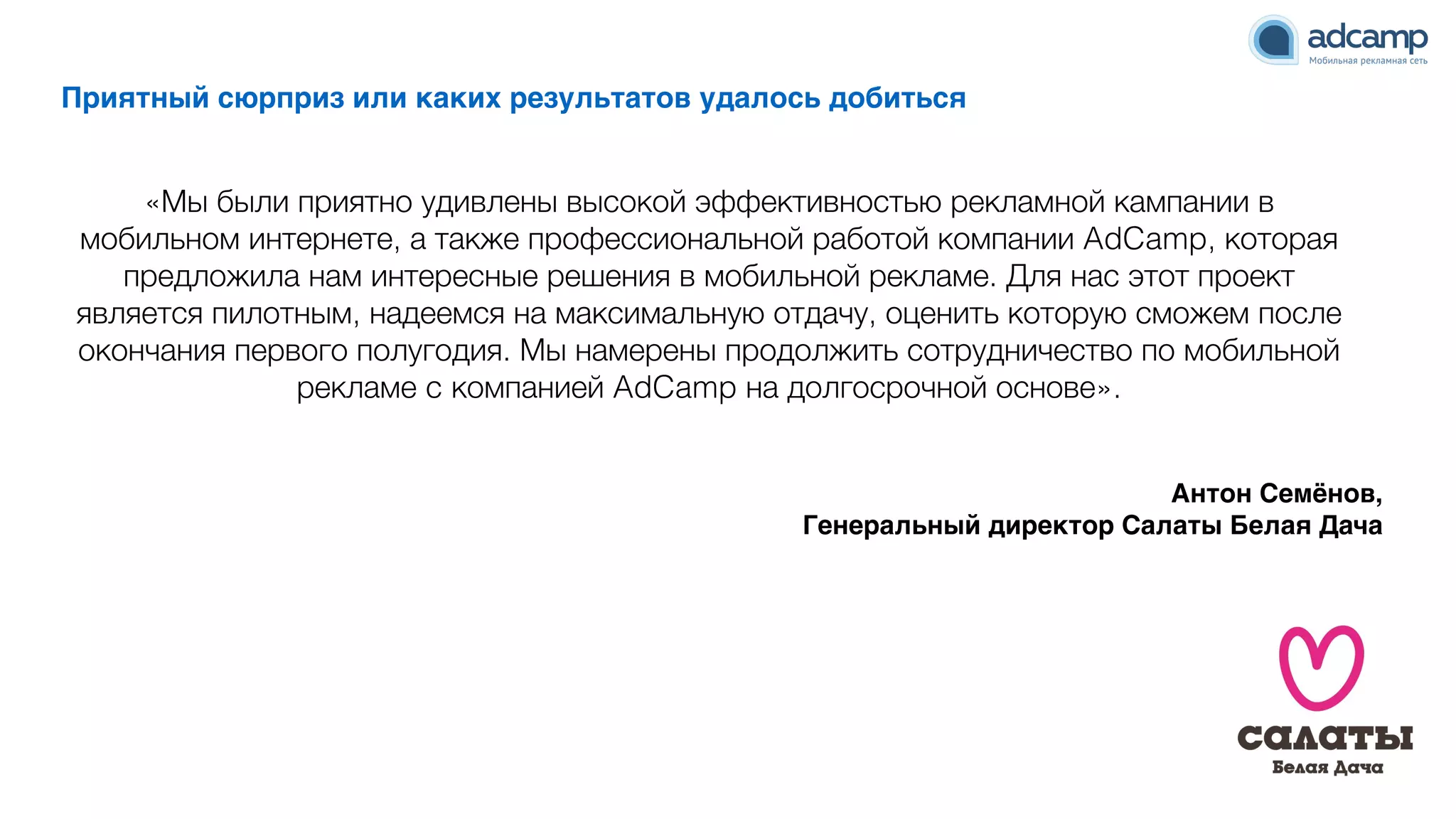 Приятный сюрприз или каких результатов удалось добиться
«Мы были приятно удивлены высокой эффективностью рекламной кампании в
мобильном интернете, а также профессиональной работой компании AdCamp, которая
предложила нам интересные решения в мобильной рекламе. Для нас этот проект
является пилотным, надеемся на максимальную отдачу, оценить которую сможем после
окончания первого полугодия. Мы намерены продолжить сотрудничество по мобильной
рекламе c компанией AdCamp на долгосрочной основе».
Антон Семёнов, N
Генеральный директор Салаты Белая Дача
 