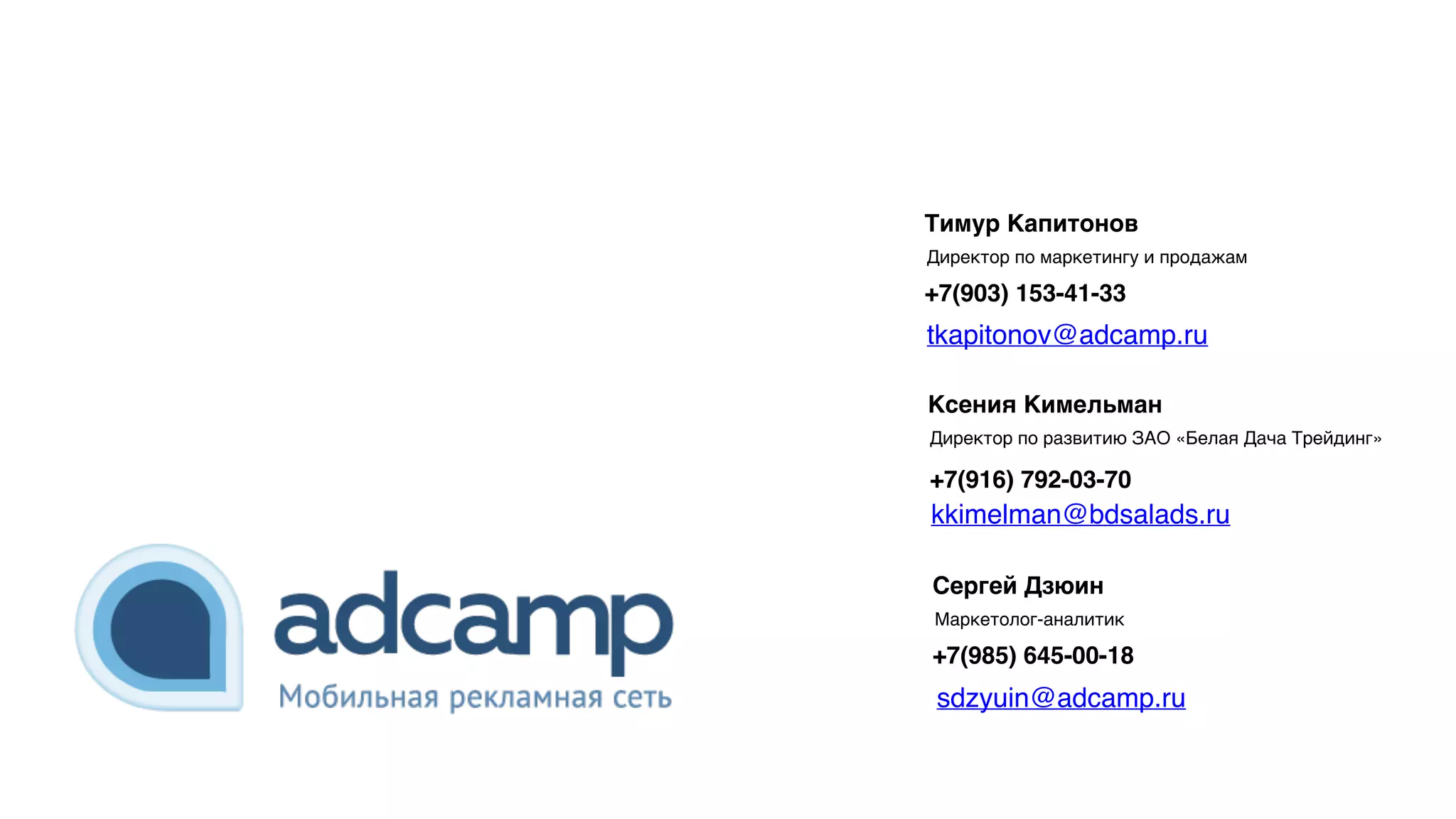 Ксения Кимельман
Директор по развитию ЗАО «Белая Дача Трейдинг»
+7(916) 792-03-70
Тимур Капитонов
Директор по маркетингу и продажам
+7(903) 153-41-33
Сергей Дзюин
Маркетолог-аналитик
+7(985) 645-00-18
kkimelman@bdsalads.ru
tkapitonov@adcamp.ru
sdzyuin@adcamp.ru
 