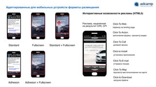 Адаптированные для мобильных устройств форматы размещения
Интерактивные возможности рекламы (HTML5)
Standard Fullscreen Standard + Fullscreen
Adhesion Adhesion + Fullscreen
Click-To-Call
Click-To-Web
Click-To-E-mail
Click-to-Download
целевой звонок
переход на landing page
отправка письма
Click-to-Install
загрузка файла
Click-To-Map
Click-To-Action
заполнение формы, просмотр видео
установка приложения
просмотр местоположения на карте
Реклама, нацеленная
на результат CPA, CPI
 