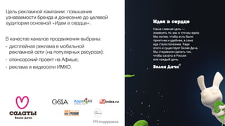 Цель рекламной кампании: повышение
узнаваемости бренда и донесение до целевой
аудитории основной «Идеи в сердце».
В качестве каналов продвижения выбраны:
- дисплейная реклама в мобильной
рекламной сети (на популярных ресурсах);
- спонсорский проект на Афише;
- реклама в видеосети ИМХО.
PR-поддержка
 