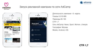 CTR 1,7
Запуск рекламной кампании по сети AdCamp
Длительность кампании - 6 недель
Показы 5 010 895
Переходы 85 185
CTR 1,7
Сеть AdCamp: News, Sport, Woman, Lifestyle
География: Москва
Mobile, Android, iOS
 
