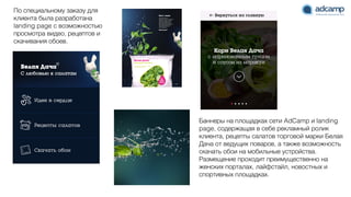 Баннеры на площадках сети AdCamp и landing
page, содержащая в себе рекламный ролик
клиента, рецепты салатов торговой марки Белая
Дача от ведущих поваров, а также возможность
скачать обои на мобильные устройства.
Размещение проходит преимущественно на
женских порталах, лайфстайл, новостных и
спортивных площадках.
По специальному заказу для
клиента была разработана
landing page с возможностью
просмотра видео, рецептов и
скачивания обоев.
 