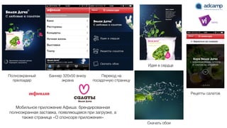 Полноэкранный
прелоадер
Баннер 320x50 внизу
экрана
Переход на
посадочную страницу
Идея в сердце
Рецепты салатов
Скачать обои
Мобильное приложение Афиша: брендированная
полноэкранная заставка, появляющаяся при загрузке, а
также страница «О спонсоре приложения»
 