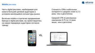 Mobile реклама
Часть digital рекламы, необходимая для
охвата большей целевой аудитории в
условиях меняющейся конъюктуры рынка. 9
9
Включив mobile в стратегию продвижения
бренда в digital рекламе, вы ориентируетесь
на самую передовую аудиторию согласно
тренду.
36
Стоимость CPM в мобильном
интернете в среднем ниже в 2-3
раза, чем в десктопном
VS.
Средний CTR по рекламным
кампаниям 0,7% (в 3-4 раза
выше, чем в десктопе)
 