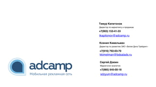 Ксения Кимельман
Директор по развитию ЗАО «Белая Дача Трейдинг»
+7(916) 792-03-70
Тимур Капитонов
Директор по маркетингу и продажам
+7(903) 153-41-33
Сергей Дзюин
Маркетолог-аналитик
+7(985) 645-00-18
kkimelman@bdsalads.ru
tkapitonov@adcamp.ru
sdzyuin@adcamp.ru
 