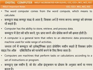 • The word computer comes from the word compute, which means to
calculate.
• कम्प्यूटर शब्द कम्प्यूट शब्द से आता है, नजसका अर्म है गणना करना। कम्प्यूट को सिंगणक
भी कहते हैं।
• Computer has the ability to store, retrieve, and process data.
कम्प्यूटर में डेटा को स्टोर करने, पुनः प्राप्त करने और प्रोसेस करने की क्षमता होती है।
• A computer is a general term that refers to an electronic data processing
machine used for wide range of activities.
जनरल टमम में कम्प्यूटर को इलेक्ट््ॉननक्स डाटा प्रोसेनसिंग मशीन कहते हैं नजसका प्रयोग
वाइड रेंज ऑफ़ एक्टक्ट्नवटीज को परफॉमम करने क
े नलए नकया जाता है।
• Computers are machines that perform tasks or calculations according to a
set of instructions or program.
• कम्प्यूटर् एक मशीन है, जो सेट ऑफ़ इिंस्ट्कशन या प्रोग्राम क
े अनुसार कायम या गणना
DIGITAL COMPUTER NIELIT ACCREDIETED FOR OLEVEL, CCC, CCC+, BCC, ACC, ECC
NIELIT Important Notes CCC, CCC+, BCC, ACC, ECC
 