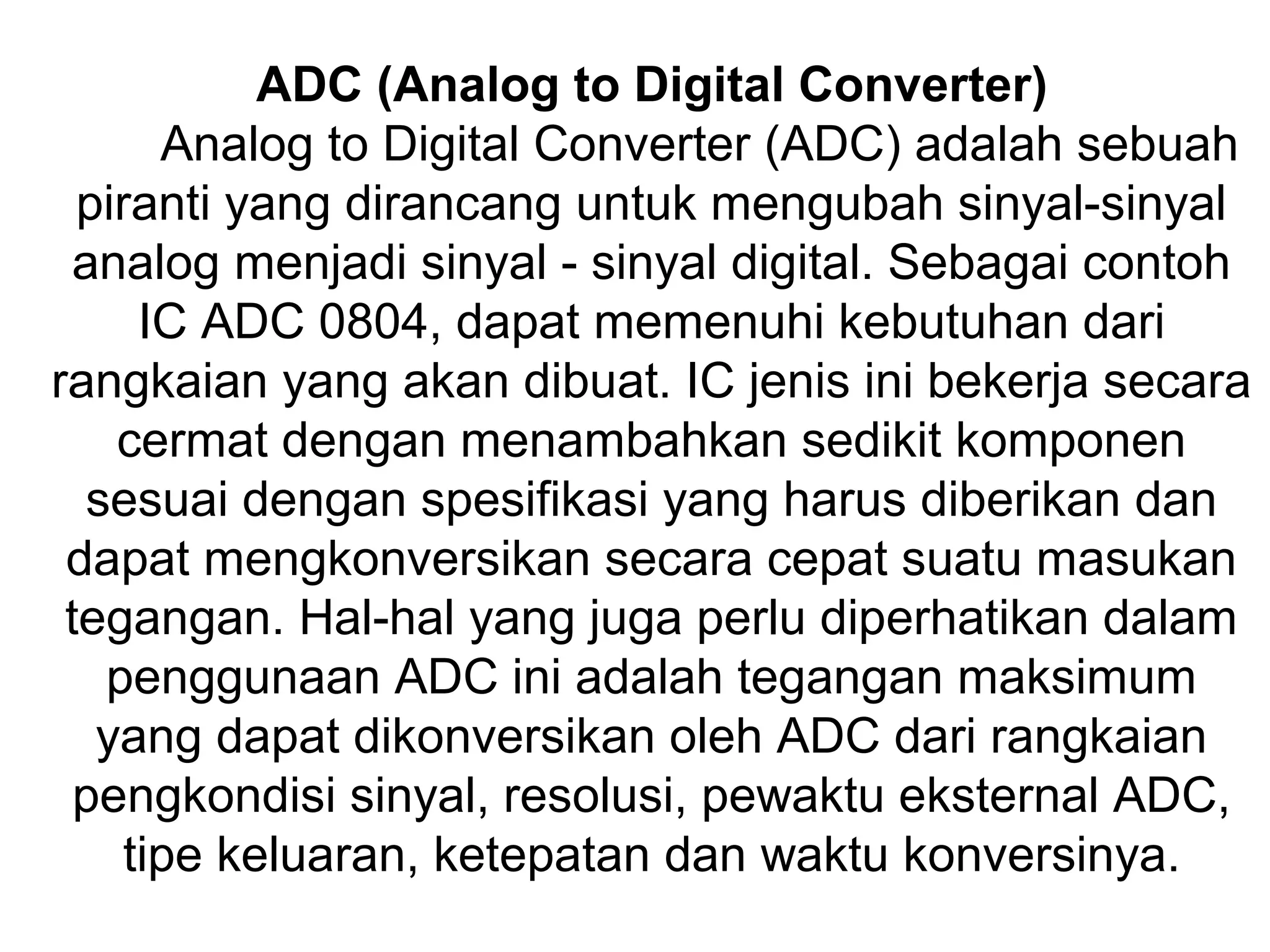 ADC (Analog to Digital Converter)
       Analog to Digital Converter (ADC) adalah sebuah
  piranti yang dirancang untuk mengubah sinyal-sinyal
  analog menjadi sinyal - sinyal digital. Sebagai contoh
      IC ADC 0804, dapat memenuhi kebutuhan dari
rangkaian yang akan dibuat. IC jenis ini bekerja secara
    cermat dengan menambahkan sedikit komponen
   sesuai dengan spesifikasi yang harus diberikan dan
 dapat mengkonversikan secara cepat suatu masukan
 tegangan. Hal-hal yang juga perlu diperhatikan dalam
    penggunaan ADC ini adalah tegangan maksimum
   yang dapat dikonversikan oleh ADC dari rangkaian
  pengkondisi sinyal, resolusi, pewaktu eksternal ADC,
     tipe keluaran, ketepatan dan waktu konversinya.
 