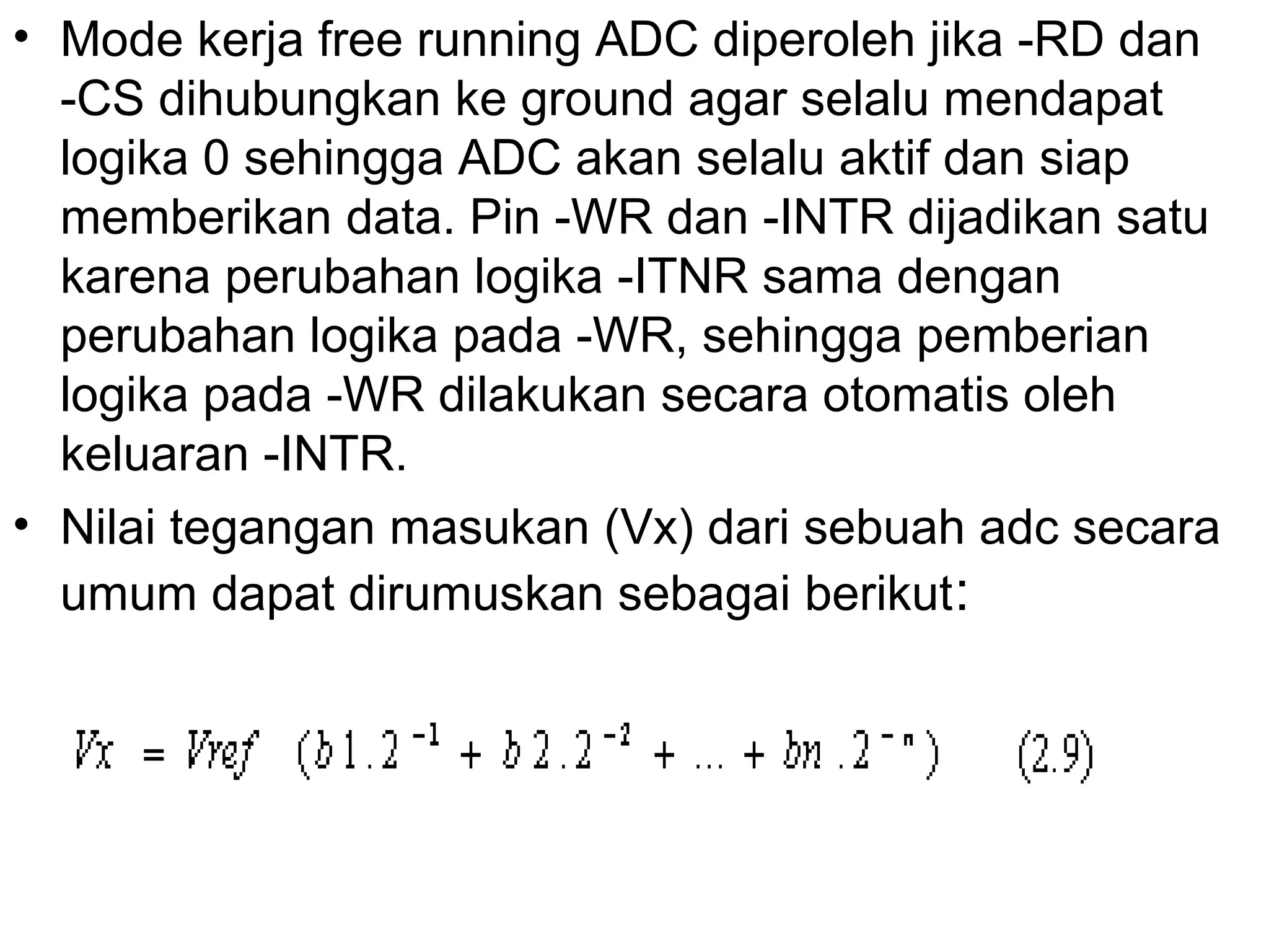 • Mode kerja free running ADC diperoleh jika -RD dan
  -CS dihubungkan ke ground agar selalu mendapat
  logika 0 sehingga ADC akan selalu aktif dan siap
  memberikan data. Pin -WR dan -INTR dijadikan satu
  karena perubahan logika -ITNR sama dengan
  perubahan logika pada -WR, sehingga pemberian
  logika pada -WR dilakukan secara otomatis oleh
  keluaran -INTR.
• Nilai tegangan masukan (Vx) dari sebuah adc secara
  umum dapat dirumuskan sebagai berikut :
 