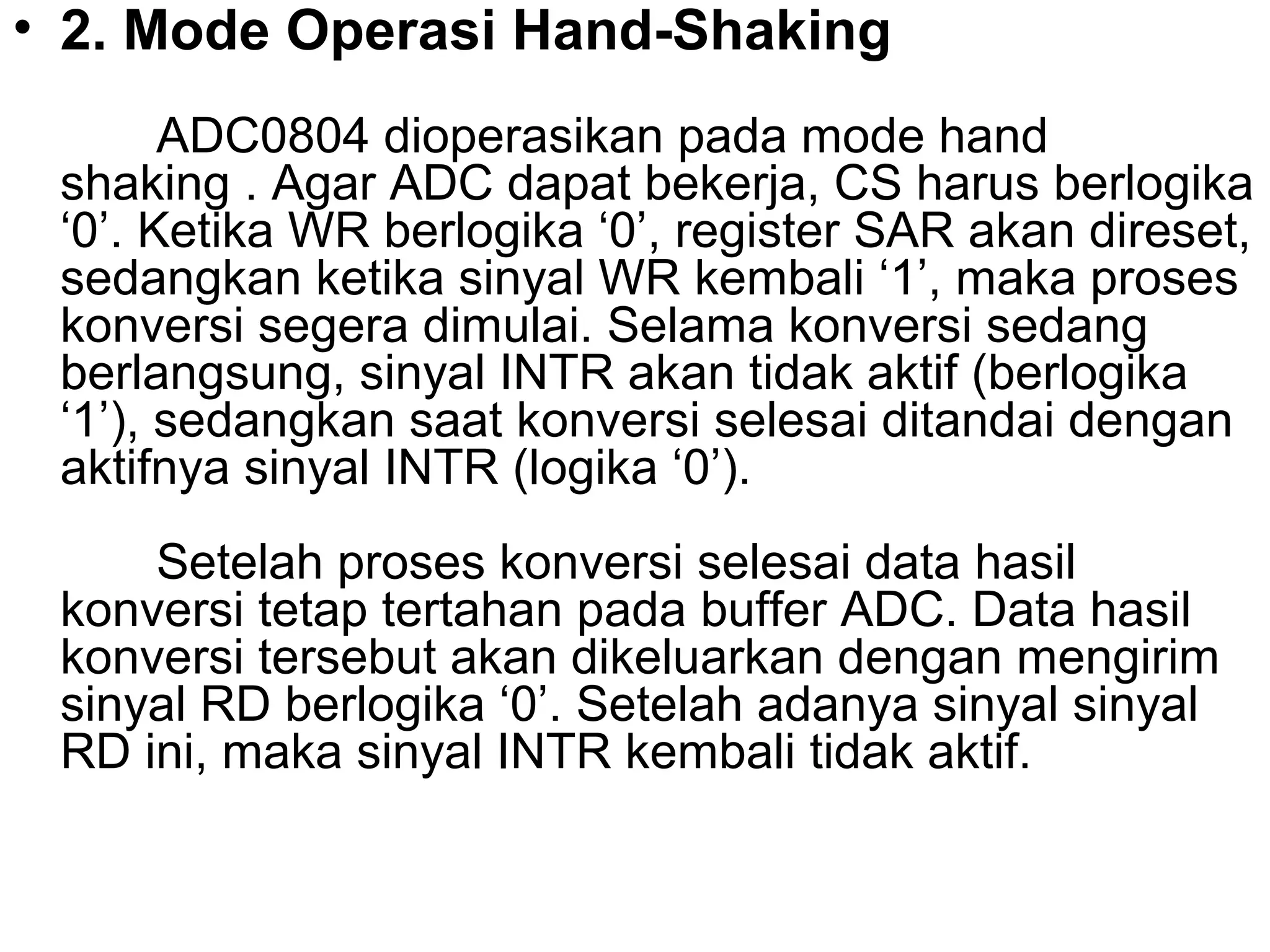• 2. Mode Operasi Hand-Shaking
       ADC0804 dioperasikan pada mode hand
 shaking . Agar ADC dapat bekerja, CS harus berlogika
 ‘0’. Ketika WR berlogika ‘0’, register SAR akan direset,
 sedangkan ketika sinyal WR kembali ‘1’, maka proses
 konversi segera dimulai. Selama konversi sedang
 berlangsung, sinyal INTR akan tidak aktif (berlogika
 ‘1’), sedangkan saat konversi selesai ditandai dengan
 aktifnya sinyal INTR (logika ‘0’).
     Setelah proses konversi selesai data hasil
 konversi tetap tertahan pada buffer ADC. Data hasil
 konversi tersebut akan dikeluarkan dengan mengirim
 sinyal RD berlogika ‘0’. Setelah adanya sinyal sinyal
 RD ini, maka sinyal INTR kembali tidak aktif.
 