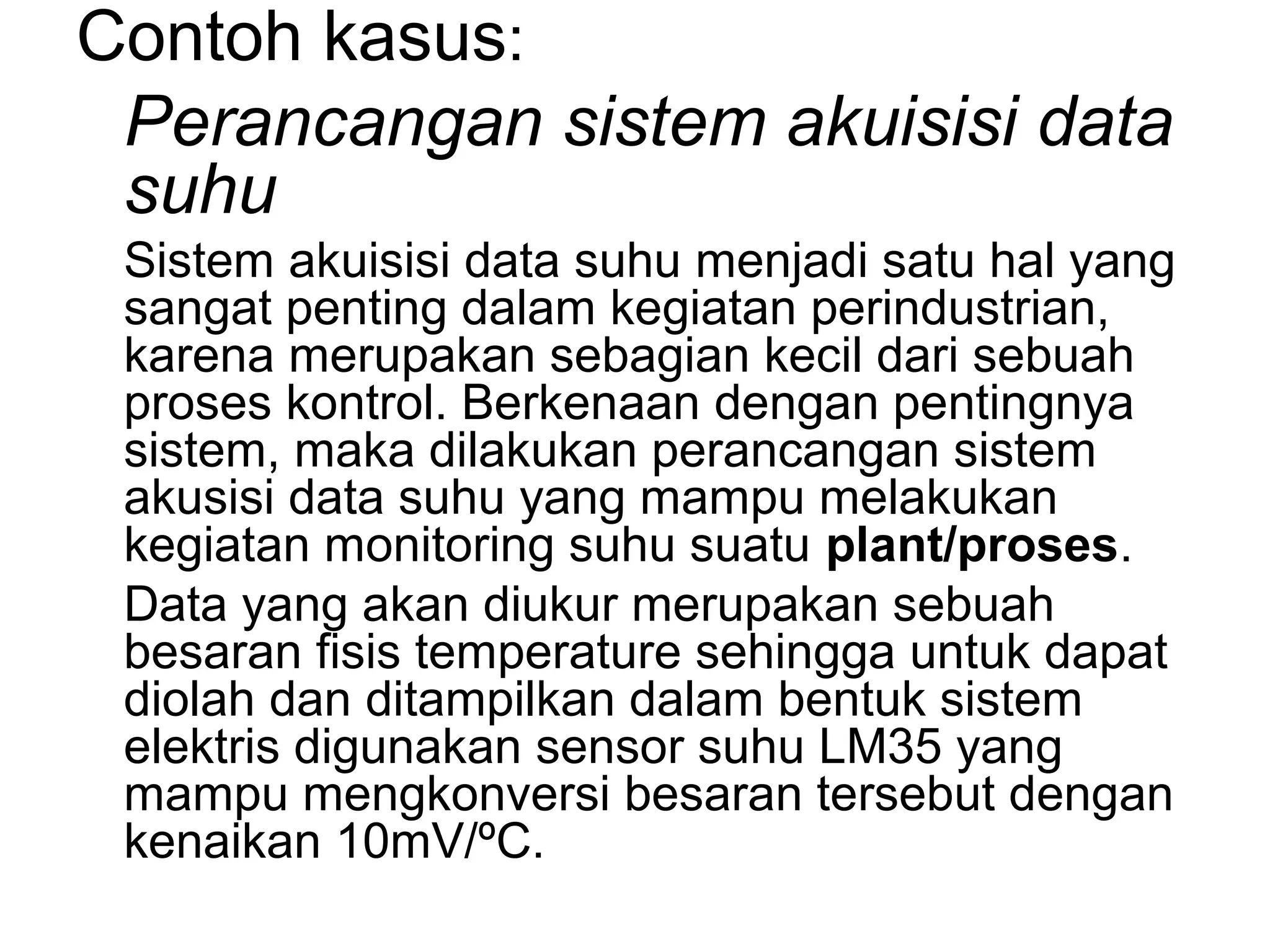 Contoh kasus:
 Perancangan sistem akuisisi data
 suhu
 Sistem akuisisi data suhu menjadi satu hal yang
 sangat penting dalam kegiatan perindustrian,
 karena merupakan sebagian kecil dari sebuah
 proses kontrol. Berkenaan dengan pentingnya
 sistem, maka dilakukan perancangan sistem
 akusisi data suhu yang mampu melakukan
 kegiatan monitoring suhu suatu plant/proses.
 Data yang akan diukur merupakan sebuah
 besaran fisis temperature sehingga untuk dapat
 diolah dan ditampilkan dalam bentuk sistem
 elektris digunakan sensor suhu LM35 yang
 mampu mengkonversi besaran tersebut dengan
 kenaikan 10mV/ºC.
 