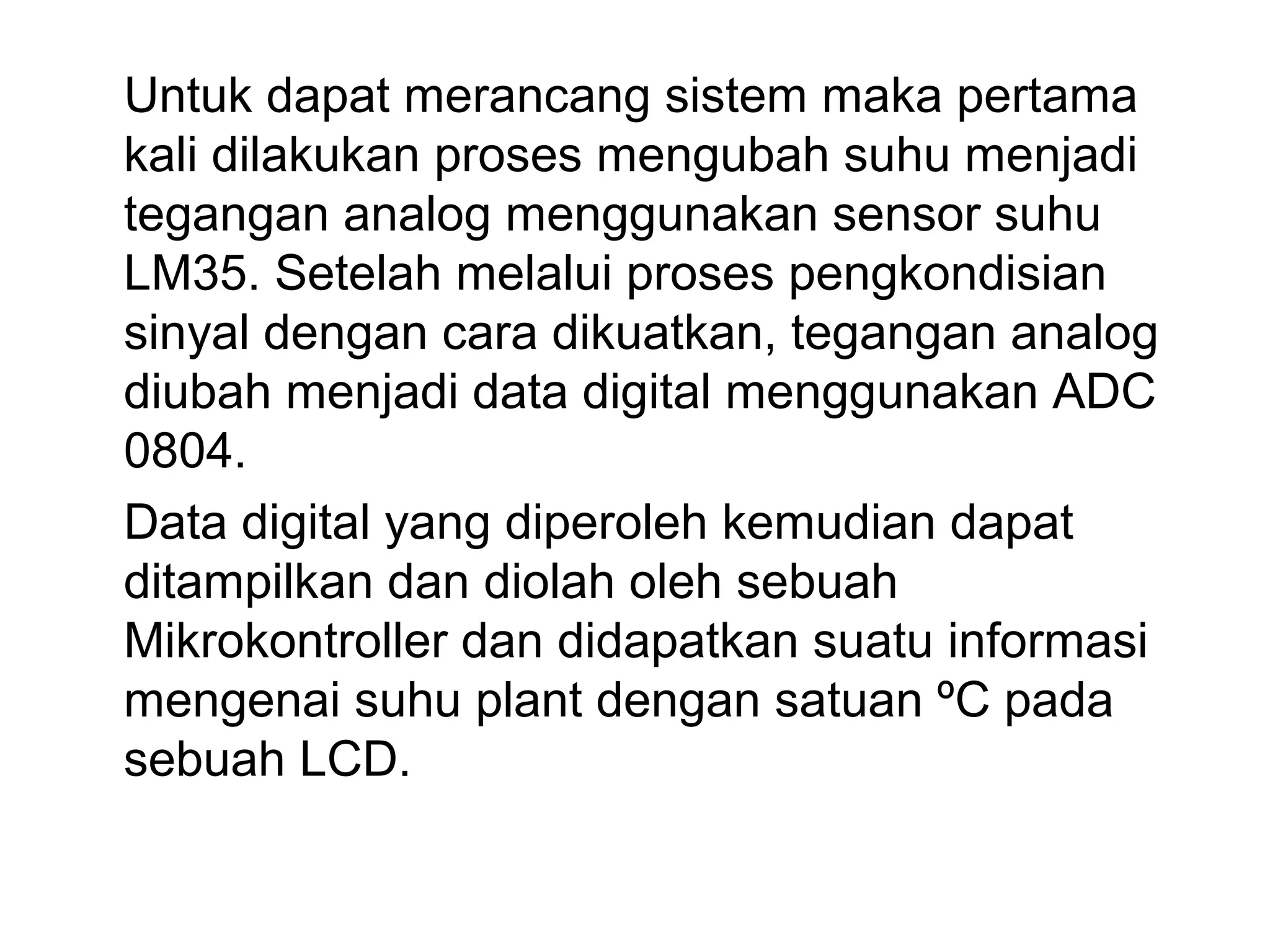 Untuk dapat merancang sistem maka pertama
kali dilakukan proses mengubah suhu menjadi
tegangan analog menggunakan sensor suhu
LM35. Setelah melalui proses pengkondisian
sinyal dengan cara dikuatkan, tegangan analog
diubah menjadi data digital menggunakan ADC
0804.
Data digital yang diperoleh kemudian dapat
ditampilkan dan diolah oleh sebuah
Mikrokontroller dan didapatkan suatu informasi
mengenai suhu plant dengan satuan ºC pada
sebuah LCD.
 