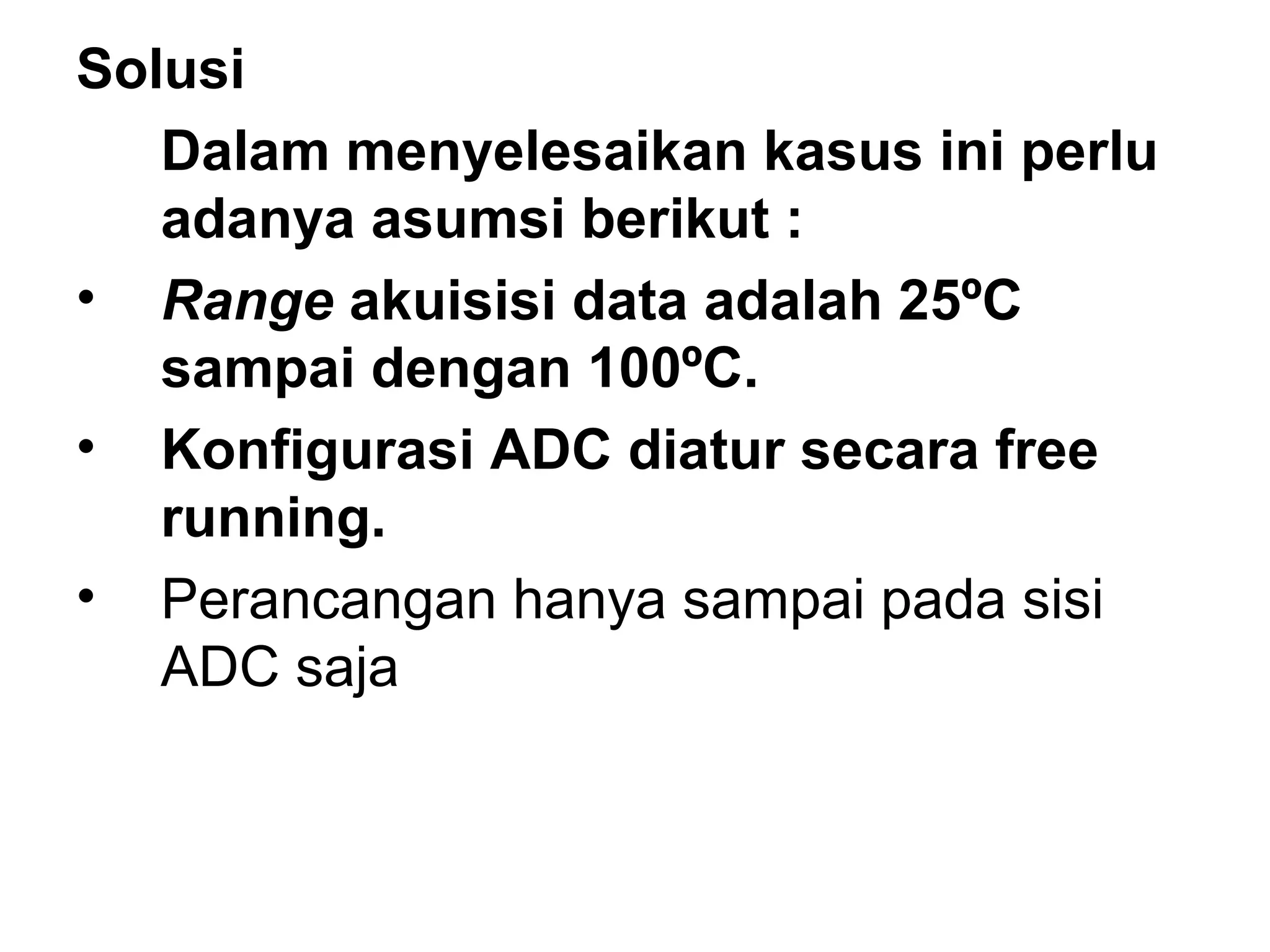 Solusi
   Dalam menyelesaikan kasus ini perlu
   adanya asumsi berikut :
• Range akuisisi data adalah 25ºC
   sampai dengan 100ºC.
• Konfigurasi ADC diatur secara free
   running.
• Perancangan hanya sampai pada sisi
   ADC saja
 