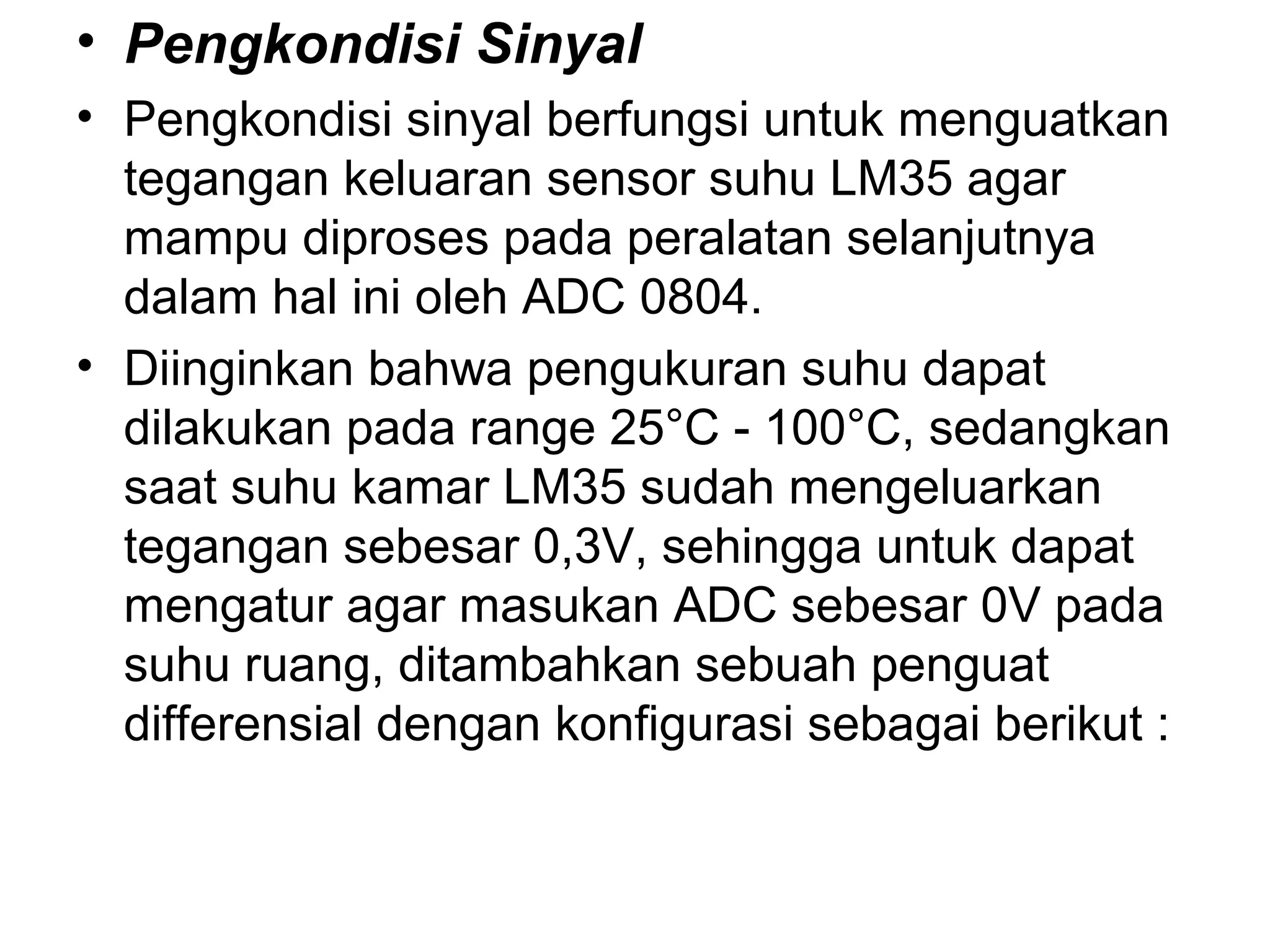 • Pengkondisi Sinyal
• Pengkondisi sinyal berfungsi untuk menguatkan
  tegangan keluaran sensor suhu LM35 agar
  mampu diproses pada peralatan selanjutnya
  dalam hal ini oleh ADC 0804.
• Diinginkan bahwa pengukuran suhu dapat
  dilakukan pada range 25°C - 100°C, sedangkan
  saat suhu kamar LM35 sudah mengeluarkan
  tegangan sebesar 0,3V, sehingga untuk dapat
  mengatur agar masukan ADC sebesar 0V pada
  suhu ruang, ditambahkan sebuah penguat
  differensial dengan konfigurasi sebagai berikut :
 