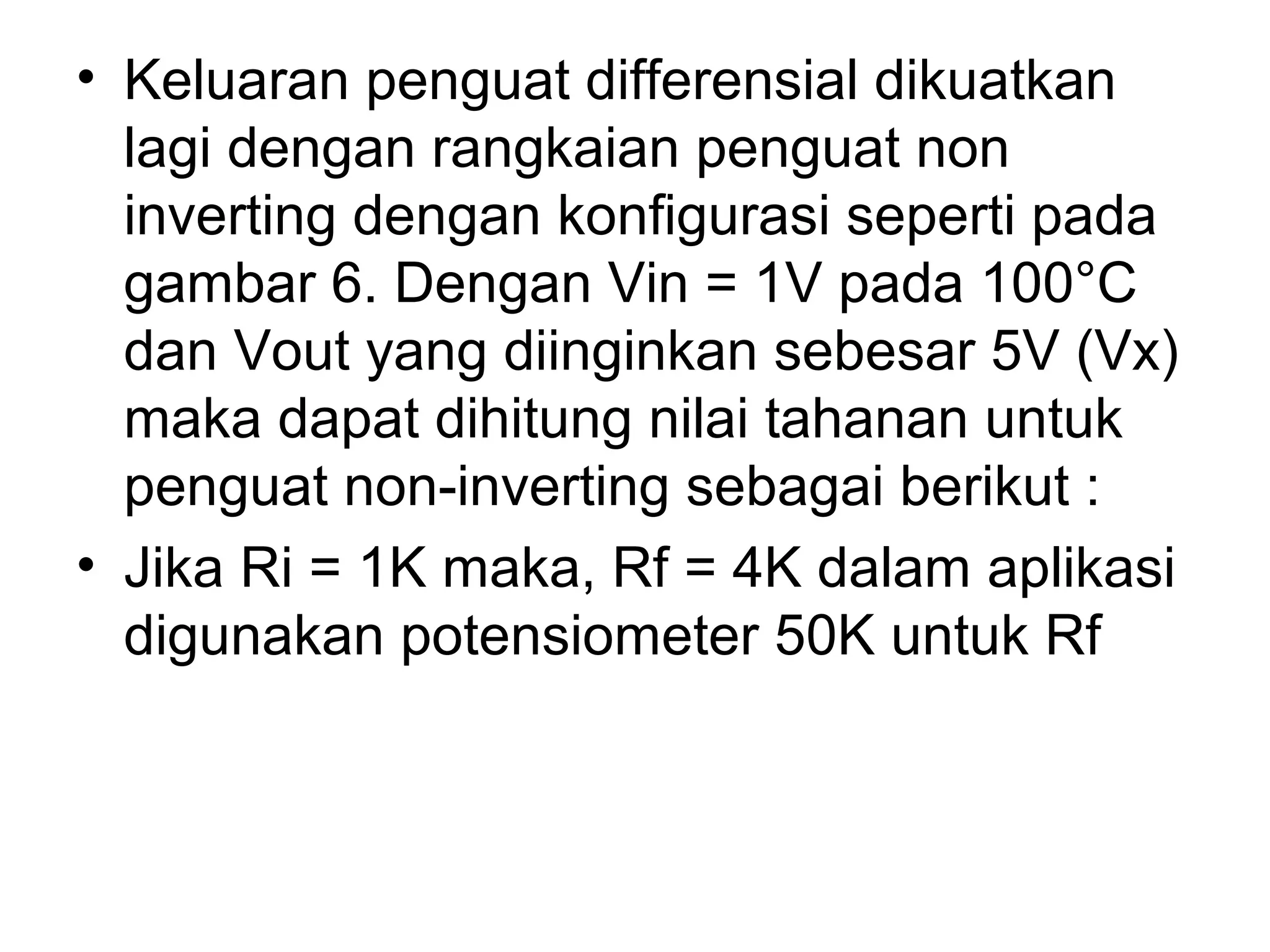 • Keluaran penguat differensial dikuatkan
  lagi dengan rangkaian penguat non
  inverting dengan konfigurasi seperti pada
  gambar 6. Dengan Vin = 1V pada 100°C
  dan Vout yang diinginkan sebesar 5V (Vx)
  maka dapat dihitung nilai tahanan untuk
  penguat non-inverting sebagai berikut :
• Jika Ri = 1K maka, Rf = 4K dalam aplikasi
  digunakan potensiometer 50K untuk Rf
 