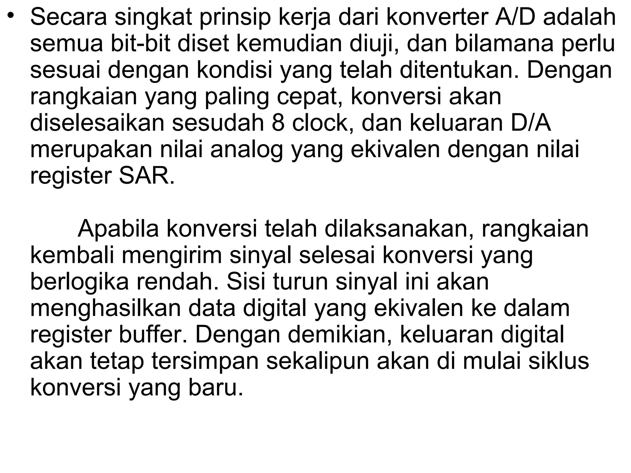 • Secara singkat prinsip kerja dari konverter A/D adalah
  semua bit-bit diset kemudian diuji, dan bilamana perlu
  sesuai dengan kondisi yang telah ditentukan. Dengan
  rangkaian yang paling cepat, konversi akan
  diselesaikan sesudah 8 clock, dan keluaran D/A
  merupakan nilai analog yang ekivalen dengan nilai
  register SAR.

       Apabila konversi telah dilaksanakan, rangkaian
  kembali mengirim sinyal selesai konversi yang
  berlogika rendah. Sisi turun sinyal ini akan
  menghasilkan data digital yang ekivalen ke dalam
  register buffer. Dengan demikian, keluaran digital
  akan tetap tersimpan sekalipun akan di mulai siklus
  konversi yang baru.
 