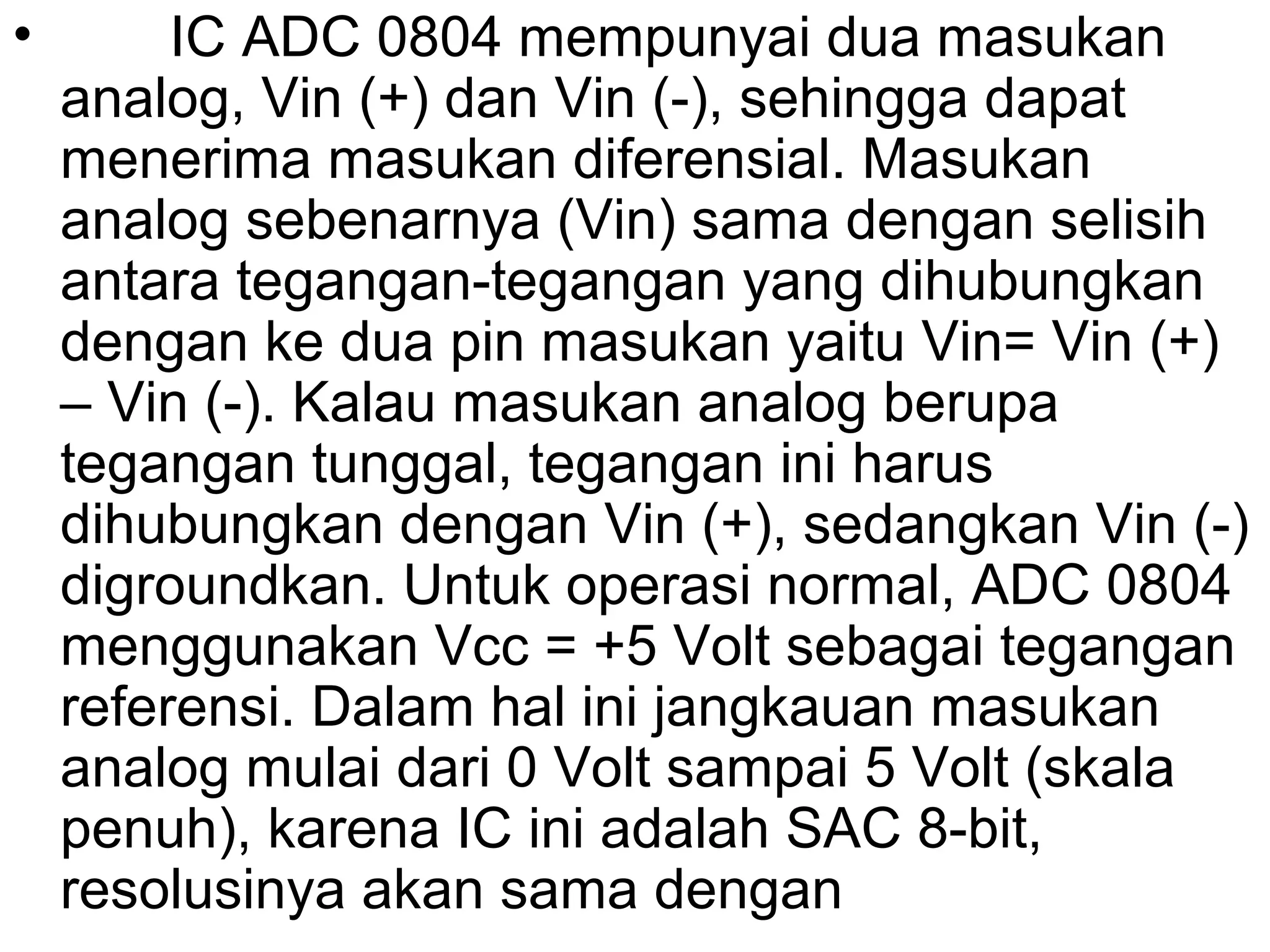 •        IC ADC 0804 mempunyai dua masukan
    analog, Vin (+) dan Vin (-), sehingga dapat
    menerima masukan diferensial. Masukan
    analog sebenarnya (Vin) sama dengan selisih
    antara tegangan-tegangan yang dihubungkan
    dengan ke dua pin masukan yaitu Vin= Vin (+)
    – Vin (-). Kalau masukan analog berupa
    tegangan tunggal, tegangan ini harus
    dihubungkan dengan Vin (+), sedangkan Vin (-)
    digroundkan. Untuk operasi normal, ADC 0804
    menggunakan Vcc = +5 Volt sebagai tegangan
    referensi. Dalam hal ini jangkauan masukan
    analog mulai dari 0 Volt sampai 5 Volt (skala
    penuh), karena IC ini adalah SAC 8-bit,
    resolusinya akan sama dengan
 