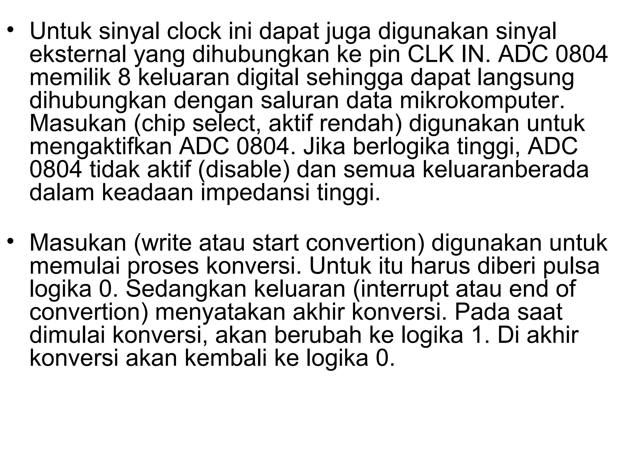 • Untuk sinyal clock ini dapat juga digunakan sinyal
  eksternal yang dihubungkan ke pin CLK IN. ADC 0804
  memilik 8 keluaran digital sehingga dapat langsung
  dihubungkan dengan saluran data mikrokomputer.
  Masukan (chip select, aktif rendah) digunakan untuk
  mengaktifkan ADC 0804. Jika berlogika tinggi, ADC
  0804 tidak aktif (disable) dan semua keluaranberada
  dalam keadaan impedansi tinggi.

• Masukan (write atau start convertion) digunakan untuk
  memulai proses konversi. Untuk itu harus diberi pulsa
  logika 0. Sedangkan keluaran (interrupt atau end of
  convertion) menyatakan akhir konversi. Pada saat
  dimulai konversi, akan berubah ke logika 1. Di akhir
  konversi akan kembali ke logika 0.
 
